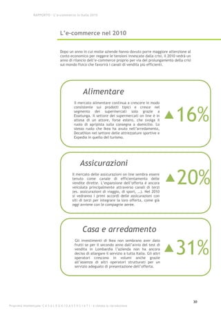 RAPPORTO – L’e-commerce in Italia 2010




                                      L’e-commerce nel 2010


                                      Dopo un anno in cui molte aziende hanno dovuto porre maggiore attenzione al
                                      conto economico per reggere le tensioni innescate dalla crisi, il 2010 vedrà un
                                      anno di rilancio dell’e-commerce proprio per via del prolungamento della crisi
                                      sul mondo fisico che favorirà i canali di vendita più efficienti.




                                                        Alimentare
                                                 Il mercato alimentare continua a crescere in modo



                                                                                                             16%
                                                 consistente sui prodotti tipici e cresce nel
                                                 segmento dei supermercati solo grazie a
                                                 Esselunga. Il settore dei supermercati on line è in
                                                 attesa di un attore, forse estero, che svolga il
                                                 ruolo di apripista sulla consegna a domicilio. Lo
                                                 stesso ruolo che Ikea ha avuto nell’arredamento,
                                                 Decathlon nel settore delle attrezzature sportive e
                                                 Expedia in quello del turismo.




                                                     Assicurazioni

                                                                                                             20%
                                                Il mercato delle assicurazioni on line sembra essere
                                                tenuto come canale di efficientamento delle
                                                vendite dirette. L’espansione dell’offerta è ancora
                                                veicolata principalmente attraverso canali di terzi
                                                (es. assicurazioni di viaggio, di sport, …). Nel 2010
                                                si vedranno i primi accordi delle assicurazioni con
                                                siti di terzi per integrare la loro offerta, come già
                                                oggi avviene con le compagnie aeree.




                                                       Casa e arredamento

                                                                                                             31%
                                                 Gli investimenti di Ikea non sembrano aver dato
                                                 frutti se per il secondo anno dall’avvio del test di
                                                 vendita in Lombardia l’azienda non ha ancora
                                                 deciso di allargare il servizio a tutta Italia. Gli altri
                                                 operatori crescono in volumi anche grazie
                                                 all’assenza di altri operatori strutturati per un
                                                 servizio adeguato di presentazione dell’offerta.




                                                                                                                        30
Proprietà intellettuale: C A S A L E G G I O A S S O C I A T I - è vietata la riproduzione
 