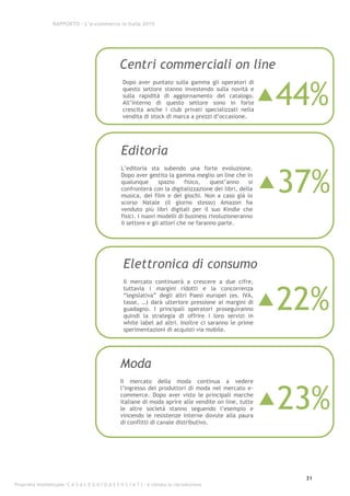 RAPPORTO – L’e-commerce in Italia 2010




                                                  Centri commerciali on line

                                                                                                           44%
                                                    Dopo aver puntato sulla gamma gli operatori di
                                                    questo settore stanno investendo sulla novità e
                                                    sulla rapidità di aggiornamento del catalogo.
                                                    All’interno di questo settore sono in forte
                                                    crescita anche i club privati specializzati nella
                                                    vendita di stock di marca a prezzi d’occasione.




                                                   Editoria

                                                                                                           37%
                                                   L’editoria sta subendo una forte evoluzione.
                                                   Dopo aver gestito la gamma meglio on line che in
                                                   qualunque       spazio    fisico,   quest’anno     si
                                                   confronterà con la digitalizzazione dei libri, della
                                                   musica, dei film e dei giochi. Non a caso già lo
                                                   scorso Natale (il giorno stesso) Amazon ha
                                                   venduto più libri digitali per il suo Kindle che
                                                   fisici. I nuovi modelli di business rivoluzioneranno
                                                   il settore e gli attori che ne faranno parte.




                                                    Elettronica di consumo
                                                    Il mercato continuerà a crescere a due cifre,



                                                                                                           22%
                                                    tuttavia i margini ridotti e la concorrenza
                                                    “legislativa” degli altri Paesi europei (es. IVA,
                                                    tasse, …) darà ulteriore pressione ai margini di
                                                    guadagno. I principali operatori proseguiranno
                                                    quindi la strategia di offrire i loro servizi in
                                                    white label ad altri. Inoltre ci saranno le prime
                                                    sperimentazioni di acquisti via mobile.




                                                  Moda
                                                  Il mercato della moda continua a vedere



                                                                                                           23%
                                                  l’ingresso dei produttori di moda nel mercato e-
                                                  commerce. Dopo aver visto le principali marche
                                                  italiane di moda aprire alle vendite on line, tutte
                                                  le altre società stanno seguendo l’esempio e
                                                  vincendo le resistenze interne dovute alla paura
                                                  di conflitti di canale distributivo.




                                                                                                             31
Proprietà intellettuale: C A S A L E G G I O A S S O C I A T I - è vietata la riproduzione
 