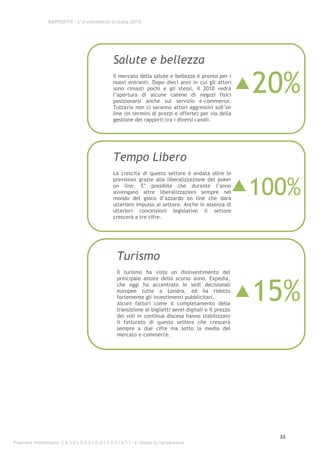 RAPPORTO – L’e-commerce in Italia 2010




                                                    Salute e bellezza

                                                                                                            20%
                                                    Il mercato della salute e bellezza è pronto per i
                                                    nuovi entranti. Dopo dieci anni in cui gli attori
                                                    sono rimasti pochi e gli stessi, il 2010 vedrà
                                                    l’apertura di alcune catene di negozi fisici
                                                    posizionarsi anche sul servizio e-commerce.
                                                    Tuttavia non ci saranno attori aggressivi sull’on
                                                    line (in termini di prezzi e offerte) per via della
                                                    gestione dei rapporti tra i diversi canali.




                                                    Tempo Libero
                                                    La crescita di questo settore è andata oltre le


                                                                                                        100%
                                                    previsioni grazie alla liberalizzazione del poker
                                                    on line. E’ possibile che durante l’anno
                                                    avvengano altre liberalizzazioni sempre nel
                                                    mondo del gioco d’azzardo on line che darà
                                                    ulteriore impulso al settore. Anche in assenza di
                                                    ulteriori concessioni legislative il settore
                                                    crescerà a tre cifre.




                                                      Turismo
                                                      Il turismo ha visto un disinvestimento del




                                                                                                            15%
                                                      principale attore dello scorso anno, Expedia,
                                                      che oggi ha accentrato le sedi decisionali
                                                      europee tutte a Londra, ed ha ridotto
                                                      fortemente gli investimenti pubblicitari.
                                                      Alcuni fattori come il completamento della
                                                      transizione ai biglietti aerei digitali e il prezzo
                                                      dei voli in continua discesa hanno stabilizzato
                                                      il fatturato di questo settore che crescerà
                                                      sempre a due cifre ma sotto la media del
                                                      mercato e-commerce.




                                                                                                              32
Proprietà intellettuale: C A S A L E G G I O A S S O C I A T I - è vietata la riproduzione
 