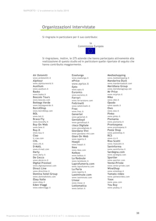 RAPPORTO – L’e-commerce in Italia 2010




                                      Organizzazioni intervistate

                                      Si ringrazia in particolare per il suo contributo:

                                                                                      la
                                                                             Commissione Europea



                                      Si ringraziano, inoltre, le 275 aziende che hanno partecipato attivamente alla
                                      realizzazione di questo studio ed in particolare quelle riportate di seguito che
                                      hanno contribuito maggiormente.



                            Air Dolomiti                              Esselunga                    Mediashopping
                            www.airdolomiti.it                        www.esselunga.it             www.mediashopping.it
                            Alpitour                                  ePrice                       Mandarina Duck
                            www.alpitourworld.it                      www.eprice.it                www.mandarinaduck.com
                            Ausilium                                  Epto                         Meridiana Group
                            www.ausilium.it                           www.epto.it                  www.meridianagroup.net
                            Basko                                     Euronics                     Mr Price
                            www.basko.it                              www.euronics.it              www.mrprice.it
                            Boscolo Tours                             Ferrari                      Nike
                            www.boscolo.com                           www.ferraristore.com         www.nike.it
                            Bottega Verde                             Feltrinelli                  Opodo
                            www.bottegaverde.it                       www.lafeltrinelli.it         www.opodo.it
                            Born4Shop                                 Fnac                         Owo
                            www.born4shop.com                         www.fnac.it                  www.owo.it
                            BOL                                       Genertel                     Pinko
                            www.bol.it                                www.genertel.it              www.pinko.it
                            Bravo Fly                                 Genialloyd                   Pixmania
                            www.bravofly.it                           www.genialloyd.it            www.pixmania.it
                            Buy On Web                                Gioco Digitale               Prontospesa
                            www.bow.it                                www.giocodigitale.it         www.prontospesa.it
                            Buy.it                                    Giordano Vini                Poste Shop
                            www.buy.it                                www.giordano-vini.com        www.posteshop.it
                            Ciao                                      Glam On Web                  RCS
                            it.ciao.com                               www.laperla.it               www.rcs.it
                            CHL                                       Hoepli                       Riso Scotti
                            www.chl.it                                www.hoepli.it                www.risoscotti.it
                            D-MAIL                                    Ikea                         Saninforma
                            www.d-mail.com                            www.ikea.com                 www.saninforma.it
                            Darty                                     Kelkoo                       Sardegna.com
                            www.darty.it                              www.kelkoo.it                www.sardegna.com
                            De Cecco                                  La Redoute                   Sportler
                            www.dececco.it                            www.laredoute.it             www.sportler.com
                            Digital Preziosi                          Laprofumeria.com             Vente-Privée
                            www.digitalpreziosi.com                   www.laprofumeria.com         www.vente-privée.com
                            Direct Line                               La Perla                     WineShop
                            www.directline.it                         www.laperla.it               www.wineshop.it
                            Domina hotel Group                        Lastminute.com               Yamato video
                            www.dominahotels.com                      www.lastminute.com           www.yamatovideo.com
                            Ebay Italia                               Linear                       Yoox
                            www.ebay.it                               www.linear.it                www.yoox.com
                            Eden Viaggi                               Lottomatica                  You Buy
                            www.edenviaggi.it                         www.better.it                www.youbuy.it




                                                                                                                            33
Proprietà intellettuale: C A S A L E G G I O A S S O C I A T I - è vietata la riproduzione
 