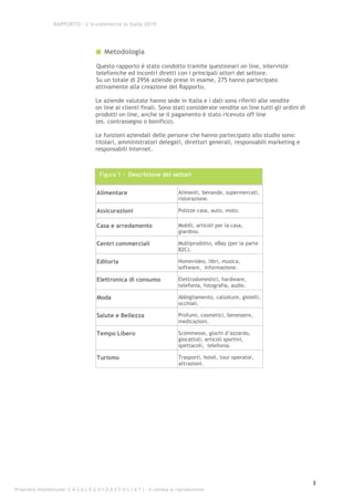 RAPPORTO – L’e-commerce in Italia 2010




                                          Metodologia
                                      Questo rapporto è stato condotto tramite questionari on line, interviste
                                      telefoniche ed incontri diretti con i principali attori del settore.
                                      Su un totale di 2956 aziende prese in esame, 275 hanno partecipato
                                      attivamente alla creazione del Rapporto.

                                      Le aziende valutate hanno sede in Italia e i dati sono riferiti alle vendite
                                      on line ai clienti finali. Sono stati considerate vendite on line tutti gli ordini di
                                      prodotti on line, anche se il pagamento è stato ricevuto off line
                                      (es. contrassegno o bonifico).

                                      Le funzioni aziendali delle persone che hanno partecipato allo studio sono:
                                      titolari, amministratori delegati, direttori generali, responsabili marketing e
                                      responsabili Internet.



                                        Figura 1 - Descrizione dei settori


                                       Alimentare                            Alimenti, bevande, supermercati,
                                                                             ristorazione.

                                       Assicurazioni                         Polizze casa, auto, moto.

                                       Casa e arredamento                    Mobili, articoli per la casa,
                                                                             giardino.

                                       Centri commerciali                    Multiprodotto, eBay (per la parte
                                                                             B2C).

                                       Editoria                              Homevideo, libri, musica,
                                                                             software, informazione.

                                       Elettronica di consumo                Elettrodomestici, hardware,
                                                                             telefonia, fotografia, audio.

                                       Moda                                  Abbigliamento, calzature, gioielli,
                                                                             occhiali.

                                       Salute e Bellezza                     Profumi, cosmetici, benessere,
                                                                             medicazioni.

                                       Tempo Libero                          Scommesse, giochi d’azzardo,
                                                                             giocattoli, articoli sportivi,
                                                                             spettacoli, telefonia.

                                       Turismo                               Trasporti, hotel, tour operator,
                                                                             attrazioni.




                                                                                                                              3
Proprietà intellettuale: C A S A L E G G I O A S S O C I A T I - è vietata la riproduzione
 