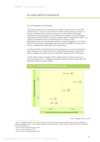RAPPORTO – L’e-commerce in Italia 2010




                                      Lo stato dell’e-commerce


                                          L’e-commerce in Europa
                                       Il fatturato stimato per l’e-commerce nel 2009 in Europa è pari a circa 307
                                       miliardi di euro1 con una crescita di oltre il 20% rispetto allo scorso anno. In
                                       Europa l’incidenza del commercio elettronico sulle vendite al dettaglio
                                       rappresenta ormai una quota irrinunciabile per le aziende. In Gran Bretagna
                                       vale quasi un decimo (9,5% 2) di tutte le vendite fatte ai consumatori finali, e la
                                       quota è importante anche in Germania (6,9%) e Francia (4,9%).
                                       Rimangono ancora con grandi potenzialità di crescita la Spagna (1%) e l’Italia
                                       (0,8%). Come termine di paragone negli Stati Uniti nel 2009 sono state pari al
                                       6% non considerando i settori dei voli e automotive.3

                                       La forte presenza di internet nelle case ha permesso una crescita importante
                                       delle vendite on line negli ultimi anni. Il 64% delle abitazioni europee sono
                                       infatti collegate a Internet con picchi del 80% in Olanda e 75% in Germania.

                                       L’Italia (47%) è dietro la Spagna (51%)4. Questo dato non tiene conto di un
                                       ulteriore fattore che è l’ampiezza di banda e delle formule di prezzo flat che
                                       penalizzano ulteriormente l’Italia.

                                        Figura 2 - Il posizionamento dell’Italia in Europa




                                                                                                                 Fonte: Casaleggio Associati, 2010

                  1
                    Fonte: Casaleggio Associati, 2010. Stima basata su fonti diverse analizzandone la definizione per copertura geografica e
                  settori merceologici coperti. Fonti principali utilizzate: Forrester Research, Jupiter Research, eMarketer, Centre for Regional
                  and Tourism Research.
                  2
                    Fonte: Center for Retail Research, 2010
                  3
                    Fonte: Forrester Research, 2010
                  4
                    Fonte: Center for Retail Research, 2010



                                                                                                                                                    4
Proprietà intellettuale: C A S A L E G G I O A S S O C I A T I - è vietata la riproduzione
 