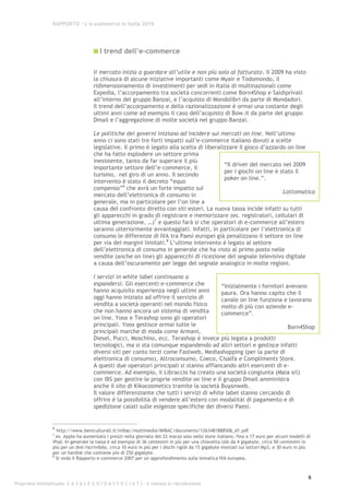 RAPPORTO – L’e-commerce in Italia 2010




                                         I trend dell’e-commerce

                                      Il mercato inizia a guardare all’utile e non più solo al fatturato. Il 2009 ha visto
                                      la chiusura di alcune iniziative importanti come Myair e Todomondo, il
                                      ridimensionamento di investimenti per sedi in Italia di multinazionali come
                                      Expedia, l’accorpamento tra società concorrenti come Born4Shop e Saldiprivati
                                      all’interno del gruppo Banzai, e l’acquisto di Mondolibri da parte di Mondadori.
                                      Il trend dell’accorpamento e della razionalizzazione è ormai una costante degli
                                      ultimi anni come ad esempio il caso dell’acquisto di Bow.it da parte del gruppo
                                      Dmail e l’aggregazione di molte società nel gruppo Banzai.

                                      Le politiche dei governi iniziano ad incidere sui mercati on line. Nell’ultimo
                                      anno ci sono stati tre forti impatti sull’e-commerce italiano dovuti a scelte
                                      legislative. Il primo è legato alla scelta di liberalizzare il gioco d’azzardo on line
                                      che ha fatto esplodere un settore prima
                                      inesistente, tanto da far superare il più
                                                                                            “Il driver del mercato nel 2009
                                      importante settore dell’e-commerce, il
                                                                                            per i giochi on line è stato il
                                      turismo, nel giro di un anno. Il secondo
                                                                                            poker on line.”.
                                      intervento è stato il decreto “equo
                                                  6
                                      compenso” che avrà un forte impatto sul
                                                                                                                    Lottomatica
                                      mercato dell’elettronica di consumo in
                                      generale, ma in particolare per l’on line a
                                      causa del confronto diretto con siti esteri. La nuova tassa incide infatti su tutti
                                      gli apparecchi in grado di registrare e memorizzare (es. registratori, cellulari di
                                      ultima generazione, …)7 e questo farà si che operatori di e-commerce all’estero
                                      saranno ulteriormente avvantaggiati. Infatti, in particolare per l’elettronica di
                                      consumo le differenze di IVA tra Paesi europei già penalizzano il settore on line
                                      per via dei margini limitati.8 L’ultimo intervento è legato al settore
                                      dell’elettronica di consumo in generale che ha visto al primo posto nelle
                                      vendite (anche on line) gli apparecchi di ricezione del segnale televisivo digitale
                                      a causa dell’oscuramento per legge del segnale analogico in molte regioni.

                                      I servizi in white label continuano a
                                      espandersi. Gli esercenti e-commerce che            “Inizialmente i fornitori avevano
                                      hanno acquisito esperienza negli ultimi anni        paura. Ora hanno capito che il
                                      oggi hanno iniziato ad offrire il servizio di       canale on line funziona e lavorano
                                      vendita a società operanti nel mondo fisico         molto di più con aziende e-
                                      che non hanno ancora un sistema di vendita          commerce”.
                                      on line. Yoox e Terashop sono gli operatori
                                      principali. Yoox gestisce ormai tutte le                                       Born4Shop
                                      principali marche di moda come Armani,
                                      Diesel, Pucci, Moschino, ecc. Terashop è invece più legata a prodotti
                                      tecnologici, ma si sta comunque espandendo ad altri settori e gestisce infatti
                                      diversi siti per conto terzi come Fastweb, Mediashopping (per la parte di
                                      elettronica di consumo), Altroconsumo, Coeco, Cisalfa e Compliments Store.
                                      A questi due operatori principali si stanno affiancando altri esercenti di e-
                                      commerce. Ad esempio, il Libraccio ha creato una società congiunta (Maia srl)
                                      con IBS per gestire le proprie vendite on line e il gruppo Dmail amministra
                                      anche il sito di Kikocosmetics tramite la società Buyonweb.
                                      Il valore differenziante che tutti i servizi di white label stanno cercando di
                                      offrire è la possibilità di vendere all’estero con modalitài di pagamento e di
                                      spedizione calati sulle esigenze specifiche dei diversi Paesi.


                  6
                    http://www.beniculturali.it/mibac/multimedia/MiBAC/documents/1263481888506_d1.pdf
                  7
                    es. Apple ha aumentato i prezzi nella giornata del 22 marzo solo nello store italiano, fino a 17 euro per alcuni modelli di
                  iPod. In generale la tassa è ad esempio di 36 centesimi in più per una chiavetta Usb da 4 gigabyte, circa 50 centesimi in
                  più per un dvd riscrivibile, circa 10 euro in più per i dischi rigidi da 15 gigabyte montati sui lettori Mp3, e 30 euro in più
                  per un hardisk che contiene più di 250 gigabyte.
                  8
                    Si veda il Rapporto e-commerce 2007 per un approfondimento sulla tematica IVA europea.



                                                                                                                                               6
Proprietà intellettuale: C A S A L E G G I O A S S O C I A T I - è vietata la riproduzione
 