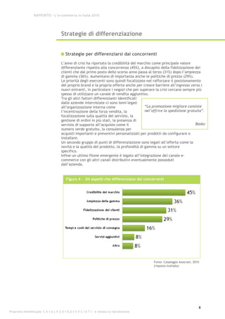 RAPPORTO – L’e-commerce in Italia 2010




                                      Strategie di differenziazione


                                         Strategie per differenziarsi dai concorrenti
                                      L’anno di crisi ha riportato la credibilità del marchio come principale valore
                                      differenziante rispetto alla concorrenza (45%), a discapito della fidelizzazione dei
                                      clienti che dal primo posto dello scorso anno passa al terzo (31%) dopo l’ampiezza
                                      di gamma (36%). Aumentano di importanza anche le politiche di prezzo (29%).
                                      Le priorità degli esercenti sono quindi focalizzate nel rafforzare il posizionamento
                                      del proprio brand e la propria offerta anche per creare barriere all’ingresso verso i
                                      nuovi entranti, in particolare i negozi che per superare la crisi cercano sempre più
                                      spesso di utilizzare un canale di vendita aggiuntivo.
                                      Tra gli altri fattori differenzianti identificati
                                      dalle aziende intervistate ci sono temi legati
                                      all’organizzazione interna come                     “La promozione migliore consiste
                                      l’incentivazione della forza vendita, la            nel’offrire la spedizione gratuita”.
                                      focalizzazione sulla qualità del servizio, la
                                      gestione di ordini in più stati, la presenza di
                                      servizio di supporto all’acquisto come il                                          Basko
                                      numero verde gratuito, la consulenza per
                                      acquisti importanti e preventivi personalizzati per prodotti da configurare o
                                      installare.
                                      Un secondo gruppo di punti di differenziazione sono legati all’offerta come la
                                      novità e la qualità del prodotto, la profondità di gamma su un settore
                                      specifico.
                                      Infine un ultimo filone emergente è legato all’integrazione del canale e-
                                      commerce con gli altri canali distributivi eventualmente posseduti
                                      dall’azienda.


                                          Figura 4 - Gli aspetti che differenziano dai concorrenti




                                                                                              Fonte: Casaleggio Associati, 2010
                                                                                              (risposta multipla)




                                                                                                                              8
Proprietà intellettuale: C A S A L E G G I O A S S O C I A T I - è vietata la riproduzione
 
