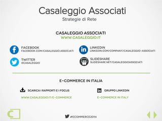  #Ecommerce2014
Casaleggio Associati
Strategie di Rete
FacebooK
facebook.com/Casaleggio.Associati
slideshare
slideshare.net/casaleggioassociati
twitter
@casaleggio
linkedin
Linkedin.com/company/casaleggio-associatiF


Casaleggio associati
www.casaleggio.it
e-commerce in italia
Scarica i Rapporti e i Focus
www.casaleggio.it/e-commerce
Gruppo linkedin
E-commerce in italy

 