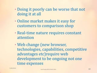 • Doing it poorly can be worse that not
doing it at all
• Online market makes it easy for
customers to comparison shop
• Real-time nature requires constant
attention
• Web change (new browser,
technologies, capabilities, competitive
advantages etc)require web
development to be ongoing not one
time expenses
3/20/2014
10Sunil Pandey MCIS-III Roll:12824
 