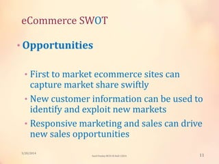 eCommerce SWOT
• Opportunities
• First to market ecommerce sites can
capture market share swiftly
• New customer information can be used to
identify and exploit new markets
• Responsive marketing and sales can drive
new sales opportunities
3/20/2014
11Sunil Pandey MCIS-III Roll:12824
 