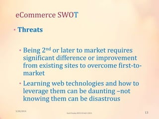 eCommerce SWOT
• Threats
• Being 2nd or later to market requires
significant difference or improvement
from existing sites to overcome first-to-
market
• Learning web technologies and how to
leverage them can be daunting –not
knowing them can be disastrous
3/20/2014
13Sunil Pandey MCIS-III Roll:12824
 