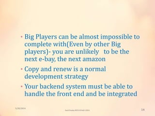 • Big Players can be almost impossible to
complete with(Even by other Big
players)- you are unlikely to be the
next e-bay, the next amazon
• Copy and renew is a normal
development strategy
• Your backend system must be able to
handle the front end and be integrated
3/20/2014
14Sunil Pandey MCIS-III Roll:12824
 