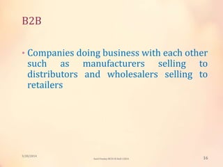 B2B
• Companies doing business with each other
such as manufacturers selling to
distributors and wholesalers selling to
retailers
3/20/2014
16Sunil Pandey MCIS-III Roll:12824
 