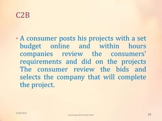 C2B
• A consumer posts his projects with a set
budget online and within hours
companies review the consumers'
requirements and did on the projects
The consumer review the bids and
selects the company that will complete
the project.
3/20/2014
18Sunil Pandey MCIS-III Roll:12824
 