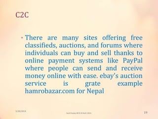 C2C
• There are many sites offering free
classifieds, auctions, and forums where
individuals can buy and sell thanks to
online payment systems like PayPal
where people can send and receive
money online with ease. ebay's auction
service is grate example
hamrobazar.com for Nepal
3/20/2014
19Sunil Pandey MCIS-III Roll:12824
 