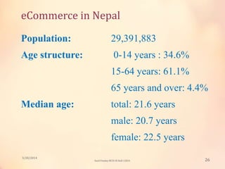 eCommerce in Nepal
Population: 29,391,883
Age structure: 0-14 years : 34.6%
15-64 years: 61.1%
65 years and over: 4.4%
Median age: total: 21.6 years
male: 20.7 years
female: 22.5 years
3/20/2014
26Sunil Pandey MCIS-III Roll:12824
 