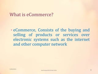 What is eCommerce?
• eCommerce, Consists of the buying and
selling of products or services over
electronic systems such as the internet
and other computer network
3/20/2014
3Sunil Pandey MCIS-III Roll:12824
 