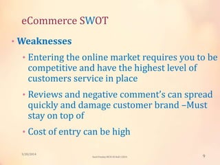 eCommerce SWOT
• Weaknesses
• Entering the online market requires you to be
competitive and have the highest level of
customers service in place
• Reviews and negative comment’s can spread
quickly and damage customer brand –Must
stay on top of
• Cost of entry can be high
3/20/2014
9Sunil Pandey MCIS-III Roll:12824
 