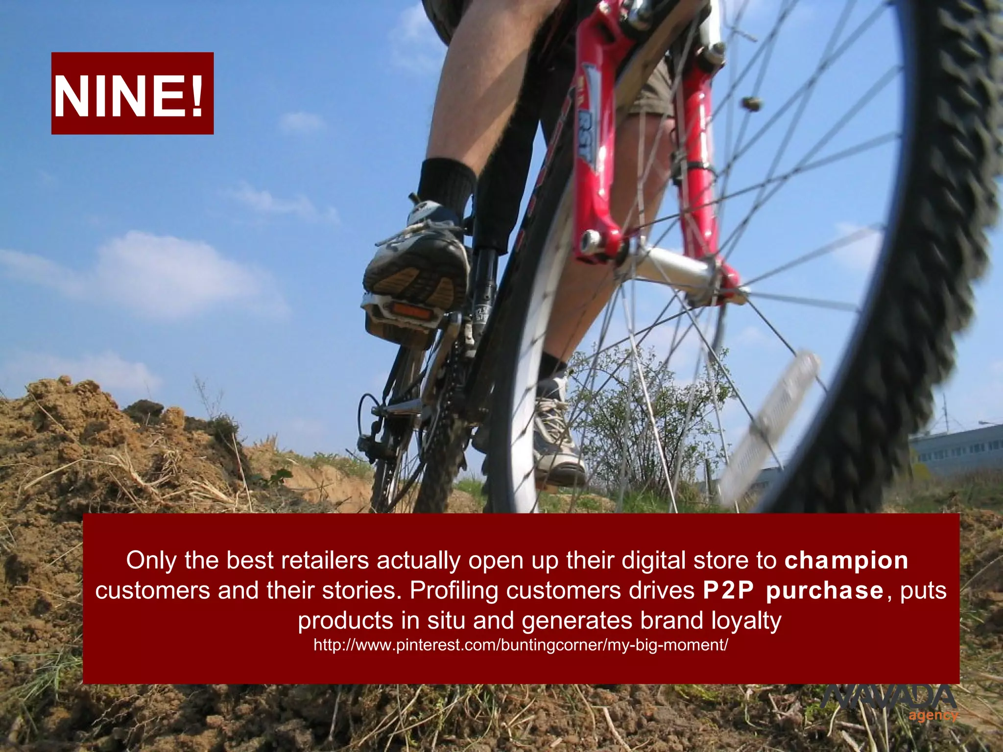 NINE!
Only the best retailers actually open up their digital store to champion
customers and their stories. Profiling customers drives P2P purchase, puts
products in situ and generates brand loyalty
http://www.pinterest.com/buntingcorner/my-big-moment/
 