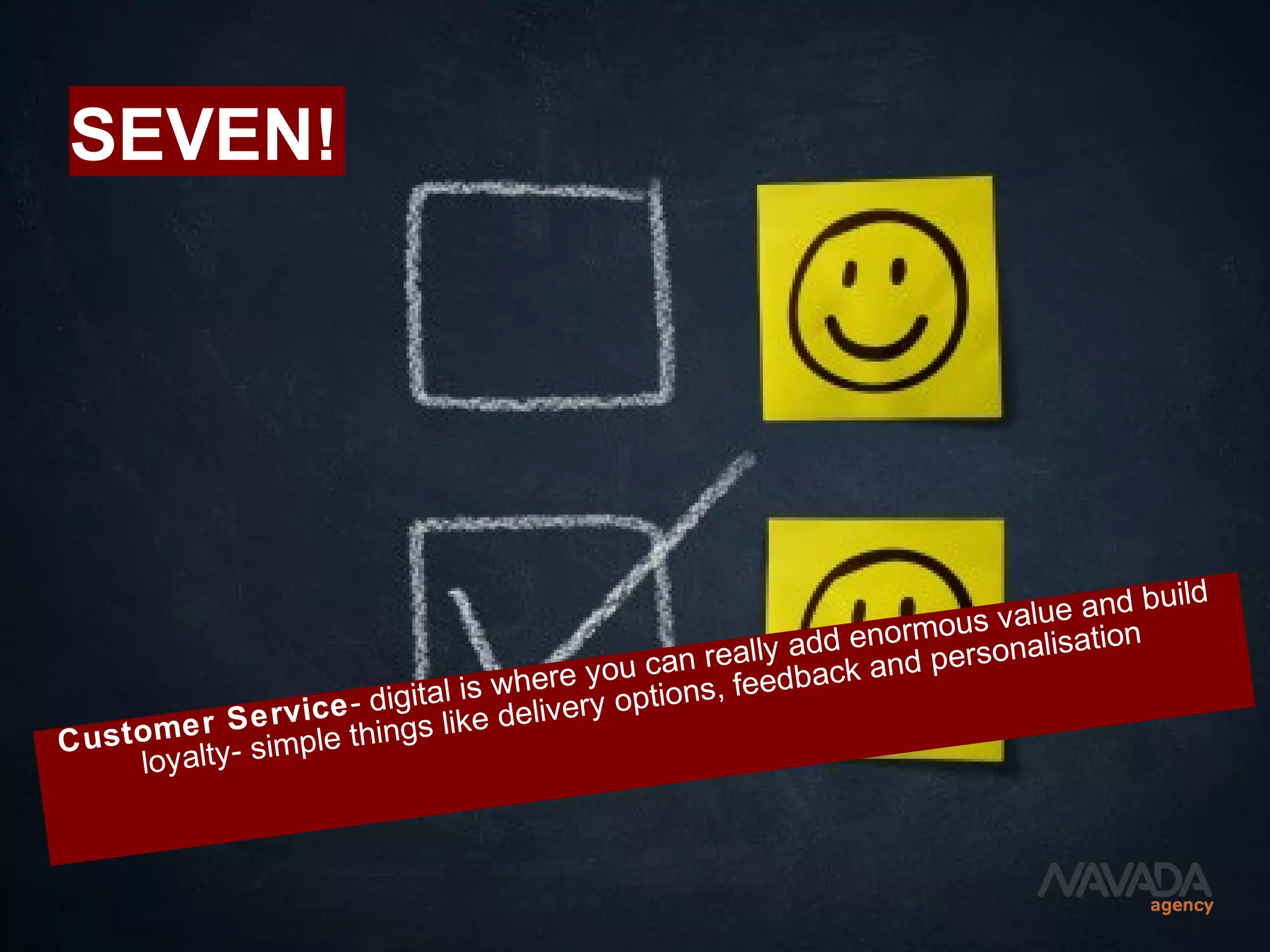 SEVEN!
Customer Service- digital is where you can really add enormous value and build
loyalty- simple things like delivery options, feedback and personalisation
 