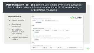 Personalization Pro Tip: Segment your emails by in-store subscriber
lists to share relevant information about specific store reopenings
or protective measures.
Segment criteria:
● Specific store list
● Recent email
engagement
● Geographical
proximity to that
store location
● Suppress appropriate
contacts
 