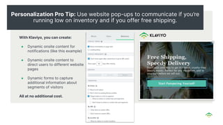 Personalization Pro Tip: Use website pop-ups to communicate if you’re
running low on inventory and if you offer free shipping.
With Klaviyo, you can create:
● Dynamic onsite content for
notifications (like this example)
● Dynamic onsite content to
direct users to different website
pages
● Dynamic forms to capture
additional information about
segments of visitors
All at no additional cost.
 