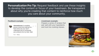 Personalization Pro Tip: Request feedback and use these insights
to develop the content or focus of your livestream. Be transparent
about why you’re creating that content to reinforce how much
you care about your community.
Feedback example: Livestream example:
Prepare a series of recipes that
pair well with your ingredients
and host live cooking classes.
 
