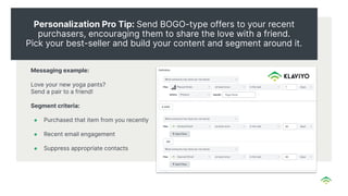 Personalization Pro Tip: Send BOGO-type offers to your recent
purchasers, encouraging them to share the love with a friend.
Pick your best-seller and build your content and segment around it.
Messaging example:
Love your new yoga pants?
Send a pair to a friend!
Segment criteria:
● Purchased that item from you recently
● Recent email engagement
● Suppress appropriate contacts
 