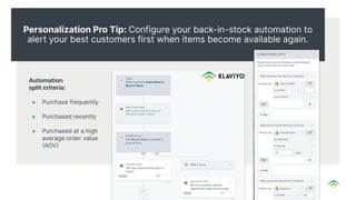 Personalization Pro Tip: Configure your back-in-stock automation to
alert your best customers first when items become available again.
Automation
split criteria:
● Purchase frequently
● Purchased recently
● Purchased at a high
average order value
AOV
 