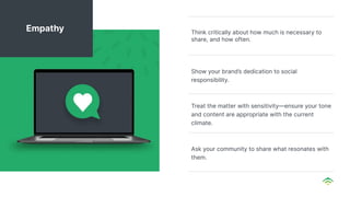Think critically about how much is necessary to
share, and how often.
Show your brand’s dedication to social
responsibility.
Treat the matter with sensitivity—ensure your tone
and content are appropriate with the current
climate.
Ask your community to share what resonates with
them.
Empathy
 