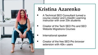 Kristina Azarenko
Kristina Azarenko
• A Technical SEO Consultant turned a
course creator and LinkedIn Learning
instructor with over 25k students
• Creator of the Tech SEO Pro and SEO
Website Migrations Courses
• International speaker
• Creator of the free SEO Pro browser
extension with 40k+ users
 