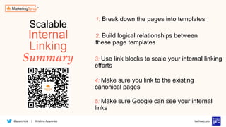 @azarchick Kristina Azarenko
| techseo.pro
Scalable
Internal
Linking
Summary
1: Break down the pages into templates
2: Build logical relationships between
these page templates
4: Make sure you link to the existing
canonical pages
5: Make sure Google can see your internal
links
3: Use link blocks to scale your internal linking
efforts
 
