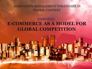 INNOVATIVE MANAGEMENT STRATEGIES IN 
GLOBAL CONTEXT 
PAPER TITLE: 
E-COMMERCE AS A MODEL FOR 
GLOBAL COMPETITION 
 