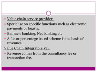  Value chain service provider: 
 Specialise on specific functions such as electronic 
payments or logistic. 
 Banks:-e ...