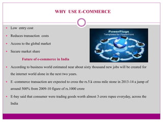 WHY USE E-COMMERCE 
 Low entry cost 
 Reduces transaction costs 
 Access to the global market 
 Secure market share 
F...