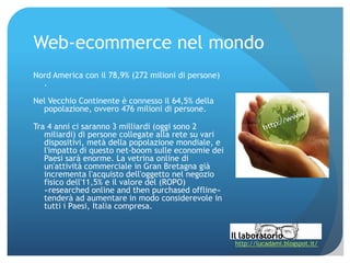 Web‐ecommerce nel mondo
Nord America con il 78,9% (272 milioni di persone)
  .

Nel Vecchio Continente è connesso il 64,5% della
  popolazione, ovvero 476 milioni di persone.

Tra 4 anni ci saranno 3 milliardi (oggi sono 2
   miliardi) di persone collegate alla rete su vari
   dispositivi, metà della popolazione mondiale, e
   l'impatto di questo net‐boom sulle economie dei
   Paesi sarà enorme. La vetrina online di
   un'attività commerciale in Gran Bretagna già
   incrementa l'acquisto dell'oggetto nel negozio
   fisico dell'11,5% e il valore del (ROPO)
   «researched online and then purchased offline»
   tenderà ad aumentare in modo considerevole in
   tutti i Paesi, Italia compresa.



                                                      http://lucadami.blogspot.it/
 