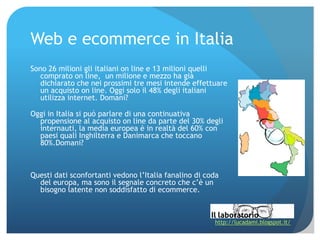 Web e ecommerce in Italia
Sono 26 milioni gli italiani on line e 13 milioni quelli
   comprato on line, un milione e mezzo ha già
   dichiarato che nei prossimi tre mesi intende effettuare
   un acquisto on line. Oggi solo il 48% degli italiani
   utilizza internet. Domani?

Oggi in Italia si può parlare di una continuativa
  propensione al acquisto on line da parte del 30% degli
  internauti, la media europea è in realtà del 60% con
  paesi quali Inghilterra e Danimarca che toccano
  80%.Domani?



Questi dati sconfortanti vedono l’Italia fanalino di coda
  del europa, ma sono il segnale concreto che c’è un
  bisogno latente non soddisfatto di ecommerce.



                                                       http://lucadami.blogspot.it/
 