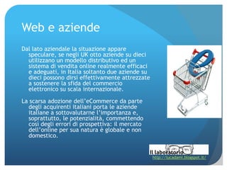 Web e aziende
Dal lato aziendale la situazione appare
  speculare, se negli UK otto aziende su dieci
  utilizzano un modello distributivo ed un
  sistema di vendita online realmente efficaci
  e adeguati, in Italia soltanto due aziende su
  dieci possono dirsi effettivamente attrezzate
  a sostenere la sfida del commercio
  elettronico su scala internazionale.

La scarsa adozione dell’eCommerce da parte
  degli acquirenti italiani porta le aziende
  italiane a sottovalutarne l’importanza e,
  soprattutto, le potenzialità, commettendo
  così degli errori di prospettiva: il mercato
  dell’online per sua natura è globale e non
  domestico.


                                                  http://lucadami.blogspot.it/
 