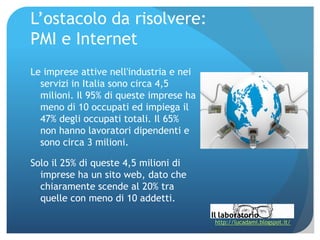 L’ostacolo da risolvere:
PMI e Internet
Le imprese attive nell'industria e nei
  servizi in Italia sono circa 4,5
  milioni. Il 95% di queste imprese ha
  meno di 10 occupati ed impiega il
  47% degli occupati totali. Il 65%
  non hanno lavoratori dipendenti e
  sono circa 3 milioni.

Solo il 25% di queste 4,5 milioni di
  imprese ha un sito web, dato che
  chiaramente scende al 20% tra
  quelle con meno di 10 addetti.

                                         http://lucadami.blogspot.it/
 