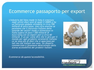Ecommerce passaporto per export
L'industria del falso made in Italy è cresciuta
    negli ultimi dieci anni di quasi il 2000% e ha
    un fatturato globale stimabile in circa 700
    miliardi di euro/anno. Una cifra enorme se
    pensiamo che il fatturato italiano delle
    aziende dei settori moda e alimentare in
    Italia supera di poco i 200 miliardi di
    euro/anno con un export pari a circa 60
    miliardi. È un po’ come dire che in giro per il
    mondo per ogni prodotto veramente italiano
    ce ne sono più di dieci che si spacciano per
    tali ma che italiani non sono. Un disastro
    commerciale e fenomeno determinato dalla
    scarsa accessibilità dei prodotti italiani.



Ecommerce dà questa’accessibilità.


                                                      http://lucadami.blogspot.it/
 