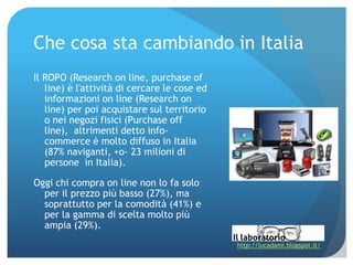 Che cosa sta cambiando in Italia
Il ROPO (Research on line, purchase of
   line) è l'attività di cercare le cose ed
   informazioni on line (Research on
   line) per poi acquistare sul territorio
   o nei negozi fisici (Purchase off
   line), altrimenti detto info‐
   commerce è molto diffuso in Italia
   (87% naviganti, +o‐ 23 milioni di
   persone in Italia).

Oggi chi compra on line non lo fa solo
  per il prezzo più basso (27%), ma
  soprattutto per la comodità (41%) e
  per la gamma di scelta molto più
  ampia (29%).
                                              http://lucadami.blogspot.it/
 