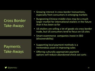 @pesmou 25
• Growing interest in cross-border transactions,
especially from consumers in emerging markets
• Burgeoning Chinese middle class may be a much
larger market for international etailers in the future
than it has been so far
• US etailers are selling a lot of goods via cross border
trade, but US consumers tend to focus on US sites
• Smart ecommerce companies invest in SEO
(discoverability)
Cross Border
Take-Aways
Payments
Take-Aways
• Supporting local payment methods is a
tremendous asset in improving sales
• Offering culturally appropriate payment
options will reduce abandoned check out carts
 