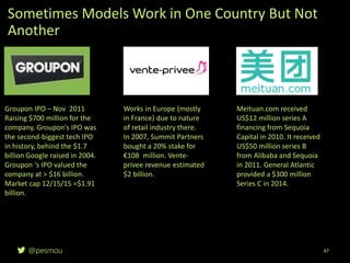 @pesmou
Sometimes Models Work in One Country But Not
Another
47
Groupon IPO – Nov 2011
Raising $700 million for the
company, Groupon's IPO was
the second-biggest tech IPO
in history, behind the $1.7
billion Google raised in 2004.
Groupon ‘s IPO valued the
company at > $16 billion.
Market cap 12/15/15 =$1.91
billion.
Works in Europe (mostly
in France) due to nature
of retail industry there.
In 2007, Summit Partners
bought a 20% stake for
€108 million. Vente-
privee revenue estimated
$2 billion.
Meituan.com received
US$12 million series A
financing from Sequoia
Capital in 2010. It received
US$50 million series B
from Alibaba and Sequoia
in 2011. General Atlantic
provided a $300 million
Series C in 2014.
 