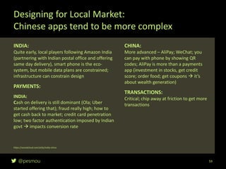 @pesmou
INDIA:
Quite early, local players following Amazon India
(partnering with Indian postal office and offering
same day delivery), smart phone is the eco-
system, but mobile data plans are constrained;
infrastructure can constrain design
PAYMENTS:
INDIA:
Cash on delivery is still dominant (Ola; Uber
started offering that); fraud really high; how to
get cash back to market; credit card penetration
low; two factor authentication imposed by Indian
govt  impacts conversion rate
Designing for Local Market:
Chinese apps tend to be more complex
59
https://soundcloud.com/a16z/india-china
CHINA:
More advanced – AliPay; WeChat; you
can pay with phone by showing QR
codes; AliPay is more than a payments
app (investment in stocks, get credit
score; order food; get coupons  it’s
about wealth generation)
TRANSACTIONS:
Critical; chip away at friction to get more
transactions
 