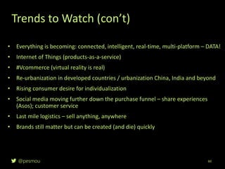 @pesmou 60
• Everything is becoming: connected, intelligent, real-time, multi-platform – DATA!
• Internet of Things (products-as-a-service)
• #Vcommerce (virtual reality is real)
• Re-urbanization in developed countries / urbanization China, India and beyond
• Rising consumer desire for individualization
• Social media moving further down the purchase funnel – share experiences
(Asos); customer service
• Last mile logistics – sell anything, anywhere
• Brands still matter but can be created (and die) quickly
Trends to Watch (con’t)
 