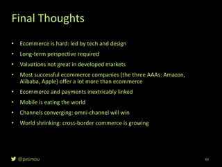 @pesmou 63
• Ecommerce is hard: led by tech and design
• Long-term perspective required
• Valuations not great in developed markets
• Most successful ecommerce companies (the three AAAs: Amazon,
Alibaba, Apple) offer a lot more than ecommerce
• Ecommerce and payments inextricably linked
• Mobile is eating the world
• Channels converging: omni-channel will win
• World shrinking: cross-border commerce is growing
Final Thoughts
 