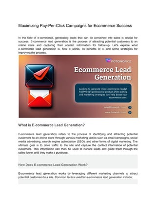 Maximizing Pay-Per-Click Campaigns for Ecommerce Success
In the field of e-commerce, generating leads that can be converted into sales is crucial for
success. E-commerce lead generation is the process of attracting potential customers to an
online store and capturing their contact information for follow-up. Let's explore what
e-commerce lead generation is, how it works, its benefits of it, and some strategies for
improving the process.
What is E-commerce Lead Generation?
E-commerce lead generation refers to the process of identifying and attracting potential
customers to an online store through various marketing tactics such as email campaigns, social
media advertising, search engine optimization (SEO), and other forms of digital marketing. The
ultimate goal is to drive traffic to the site and capture the contact information of potential
customers. This information can then be used to nurture leads and guide them through the
sales funnel until they make a purchase.
How Does E-commerce Lead Generation Work?
E-commerce lead generation works by leveraging different marketing channels to attract
potential customers to a site. Common tactics used for e-commerce lead generation include:
 