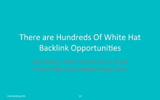There	
  are	
  Hundreds	
  Of	
  White	
  Hat	
  
Backlink	
  Opportuni=es	
  	
  
But	
  Today,	
  I	
  Want	
  You	
  To	
  Focus	
  In	
  On	
  
Home	
  Page	
  And	
  Category	
  Page	
  Links	
  
Link	
  Building	
  101	
   12	
  
 