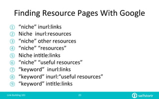 Finding	
  Resource	
  Pages	
  With	
  Google	
  
①  “niche”	
  inurl:links	
  
②  Niche	
  	
  inurl:resources	
  
③  “niche”	
  other	
  resources	
  
④  “niche”	
  “resources”	
  
⑤  Niche	
  in=tle:links	
  
⑥  “niche”	
  “useful	
  resources”	
  
⑦  “keyword”	
  	
  inurl:links	
  
⑧  “keyword”	
  inurl:“useful	
  resources”	
  
⑨  “keyword”	
  in=tle:links	
  
Link	
  Building	
  101	
   20	
  
 