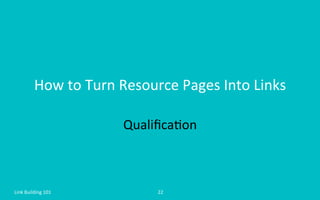 How	
  to	
  Turn	
  Resource	
  Pages	
  Into	
  Links	
  
Qualiﬁca=on	
  
Link	
  Building	
  101	
   22	
  
 