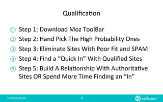 Qualiﬁca=on	
  
①  Step	
  1:	
  Download	
  Moz	
  ToolBar	
  
②  Step	
  2:	
  Hand	
  Pick	
  The	
  High	
  Probability	
  Ones	
  
③  Step	
  3:	
  Eliminate	
  Sites	
  With	
  Poor	
  Fit	
  and	
  SPAM	
  
④  Step	
  4:	
  Find	
  a	
  “Quick	
  In”	
  With	
  Qualiﬁed	
  Sites	
  
⑤  Step	
  5:	
  Build	
  A	
  Rela=onship	
  With	
  Authorita=ve	
  
Sites	
  OR	
  Spend	
  More	
  Time	
  Finding	
  an	
  “In”	
  
Link	
  Building	
  101	
   23	
  
 