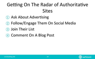 Getng	
  On	
  The	
  Radar	
  of	
  Authorita=ve	
  
Sites	
  
①  Ask	
  About	
  Adver=sing	
  	
  
②  Follow/Engage	
  Them	
  On	
  Social	
  Media	
  
③  Join	
  Their	
  List	
  
④  Comment	
  On	
  A	
  Blog	
  Post	
  
Link	
  Building	
  101	
   24	
  
 