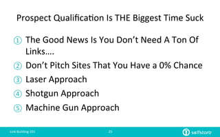 Prospect	
  Qualiﬁca=on	
  Is	
  THE	
  Biggest	
  Time	
  Suck	
  
①  The	
  Good	
  News	
  Is	
  You	
  Don’t	
  Need	
  A	
  Ton	
  Of	
  
Links….	
  
②  Don’t	
  Pitch	
  Sites	
  That	
  You	
  Have	
  a	
  0%	
  Chance	
  
③  Laser	
  Approach	
  
④  Shotgun	
  Approach	
  
⑤  Machine	
  Gun	
  Approach	
  
Link	
  Building	
  101	
   25	
  
 